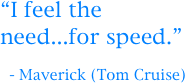 “I feel the need...for speed.”

  - Maverick (Tom Cruise)