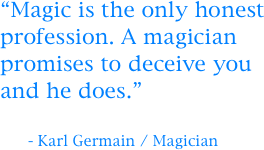 
“Magic is the only honest profession. A magician promises to deceive you and he does.”

      - Karl Germain / Magician
