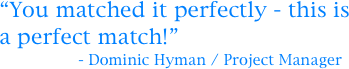 “You matched it perfectly - this is a perfect match!”
                 - Dominic Hyman / Project Manager