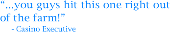 “...you guys hit this one right out of the farm!”
     - Casino Executive