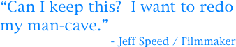 “Can I keep this?  I want to redo my man-cave.”
                                  - Jeff Speed / Filmmaker