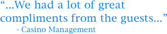 “...We had a lot of great compliments from the guests...”
       - Casino Management
