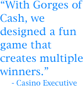 “With Gorges of Cash, we designed a fun game that creates multiple winners.”
     - Casino Executive