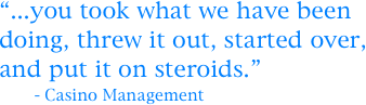 “...you took what we have been 
doing, threw it out, started over, and put it on steroids.”
       - Casino Management
