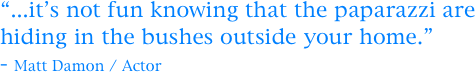“...it’s not fun knowing that the paparazzi are hiding in the bushes outside your home.” 
- Matt Damon / Actor