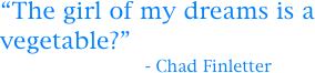 “The girl of my dreams is a vegetable?”
                            - Chad Finletter 