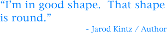“I’m in good shape.  That shape is round.”
                                     - Jarod Kintz / Author