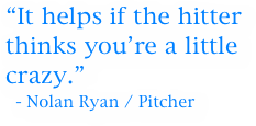 “It helps if the hitter thinks you’re a little crazy.”
  - Nolan Ryan / Pitcher