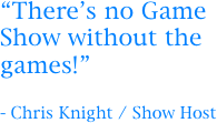 “There’s no Game Show without the games!”

- Chris Knight / Show Host